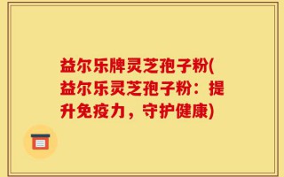 益尔乐牌灵芝孢子粉(益尔乐灵芝孢子粉：提升免疫力，守护健康)
