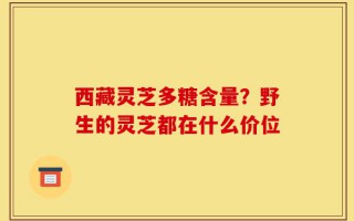 西藏灵芝多糖含量？野生的灵芝都在什么价位
