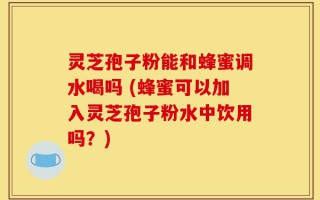 灵芝孢子粉能和蜂蜜调水喝吗 (蜂蜜可以加入灵芝孢子粉水中饮用吗？)