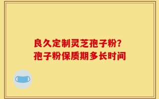 良久定制灵芝孢子粉？孢子粉保质期多长时间