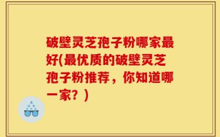 破壁灵芝孢子粉哪家最好(最优质的破壁灵芝孢子粉推荐，你知道哪一家？)
