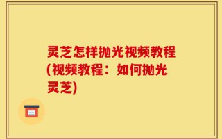 灵芝怎样抛光视频教程(视频教程：如何抛光灵芝)