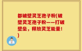 都破壁灵芝孢子粉(破壁灵芝孢子粉——打破壁垒，释放灵芝能量！)