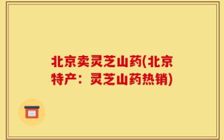 北京卖灵芝山药(北京特产：灵芝山药热销)