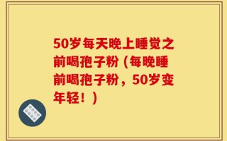 50岁每天晚上睡觉之前喝孢子粉 (每晚睡前喝孢子粉，50岁变年轻！)