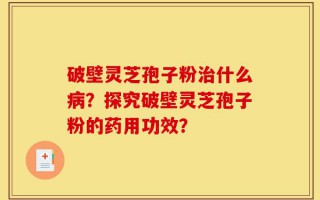 破壁灵芝孢子粉治什么病？探究破壁灵芝孢子粉的药用功效？