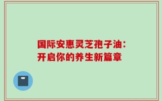 国际安惠灵芝孢子油：开启你的养生新篇章