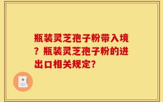 瓶装灵芝孢子粉带入境？瓶装灵芝孢子粉的进出口相关规定？