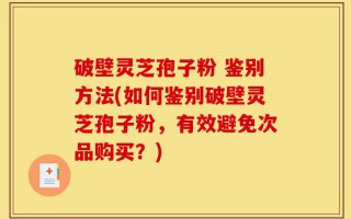 破壁灵芝孢子粉 鉴别方法(如何鉴别破壁灵芝孢子粉，有效避免次品购买？)