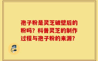 孢子粉是灵芝破壁后的粉吗？科普灵芝的制作过程与孢子粉的来源？