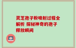 灵芝孢子粉喷射过程全解析 探秘神奇的孢子释放瞬间
