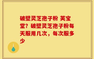 破壁灵芝孢子粉 芙宝堂？破壁灵芝孢子粉每天服用几次，每次服多少
