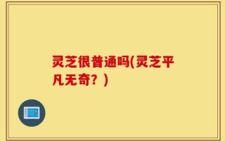 灵芝很普通吗(灵芝平凡无奇？)