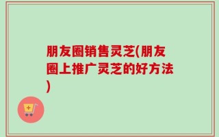 朋友圈销售灵芝(朋友圈上推广灵芝的好方法)