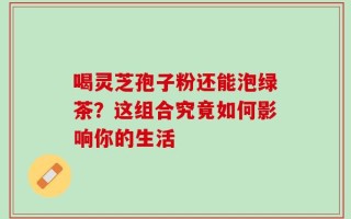 喝灵芝孢子粉还能泡绿茶？这组合究竟如何影响你的生活