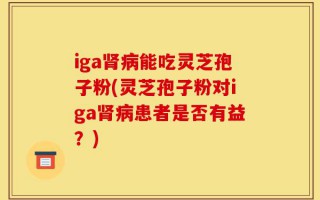 iga肾病能吃灵芝孢子粉(灵芝孢子粉对iga肾病患者是否有益？)