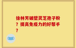 徐林芳破壁灵芝孢子粉？提高免疫力的好帮手？