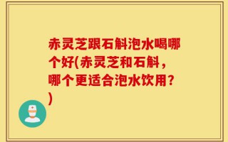 赤灵芝跟石斛泡水喝哪个好(赤灵芝和石斛，哪个更适合泡水饮用？)