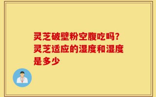 灵芝破壁粉空腹吃吗？灵芝适应的湿度和湿度是多少