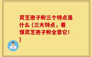 灵芝孢子粉三个特点是什么 (三大特点，看懂灵芝孢子粉全靠它！)