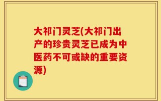 大祁门灵芝(大祁门出产的珍贵灵芝已成为中医药不可或缺的重要资源)