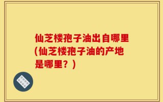 仙芝楼孢子油出自哪里(仙芝楼孢子油的产地是哪里？)