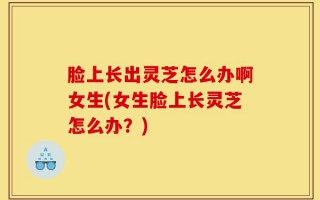 脸上长出灵芝怎么办啊女生(女生脸上长灵芝怎么办？)
