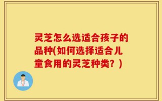 灵芝怎么选适合孩子的品种(如何选择适合儿童食用的灵芝种类？)