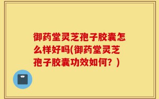御药堂灵芝孢子胶囊怎么样好吗(御药堂灵芝孢子胶囊功效如何？)