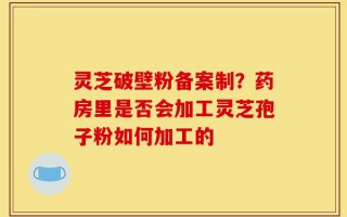 灵芝破壁粉备案制？药房里是否会加工灵芝孢子粉如何加工的