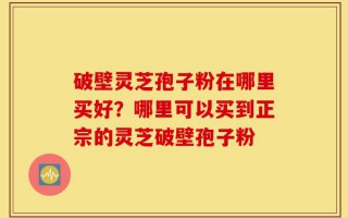 破壁灵芝孢子粉在哪里买好？哪里可以买到正宗的灵芝破壁孢子粉