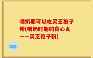 喂奶期可以吃灵芝孢子粉(喂奶时期的良心丸——灵芝孢子粉)