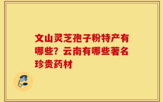 文山灵芝孢子粉特产有哪些？云南有哪些著名珍贵药材