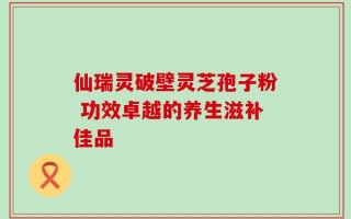 仙瑞灵破壁灵芝孢子粉 功效卓越的养生滋补佳品