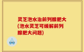 灵芝泡水治前列腺肥大(泡水灵芝可缓解前列腺肥大问题)