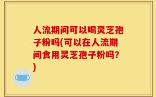 人流期间可以喝灵芝孢子粉吗(可以在人流期间食用灵芝孢子粉吗？)