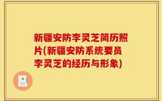 新疆安防李灵芝简历照片(新疆安防系统要员李灵芝的经历与形象)