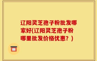 辽阳灵芝孢子粉批发哪家好(辽阳灵芝孢子粉哪里批发价格优惠？)