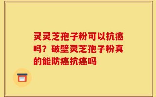 灵灵芝孢子粉可以抗癌吗？破壁灵芝孢子粉真的能防癌抗癌吗