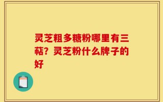 灵芝粗多糖粉哪里有三萜？灵芝粉什么牌子的好