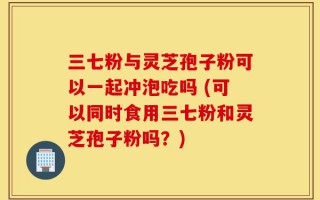 三七粉与灵芝孢子粉可以一起冲泡吃吗 (可以同时食用三七粉和灵芝孢子粉吗？)