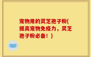 宠物用的灵芝孢子粉(提高宠物免疫力，灵芝孢子粉必备！)