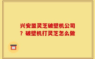 兴安盟灵芝破壁机公司？破壁机打灵芝怎么做