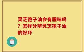 灵芝孢子油会有腥味吗？怎样分辨灵芝孢子油的好坏