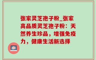 张家灵芝孢子粉_张家高品质灵芝孢子粉：天然养生珍品，增强免疫力，健康生活新选择
