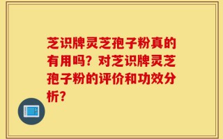 芝识牌灵芝孢子粉真的有用吗？对芝识牌灵芝孢子粉的评价和功效分析？