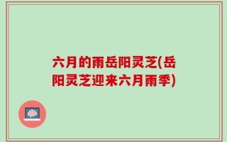 六月的雨岳阳灵芝(岳阳灵芝迎来六月雨季)