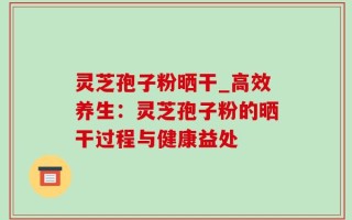灵芝孢子粉晒干_高效养生：灵芝孢子粉的晒干过程与健康益处
