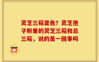 灵芝三萜显色？灵芝孢子粉里的灵芝三萜和总三萜，说的是一回事吗