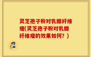 灵芝孢子粉对乳腺纤维瘤(灵芝孢子粉对乳腺纤维瘤的效果如何？)
